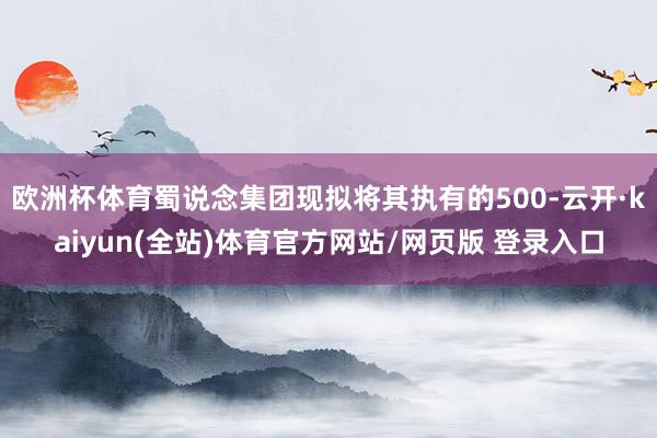 欧洲杯体育蜀说念集团现拟将其执有的500-云开·kaiyun(全站)体育官方网站/网页版 登录入口