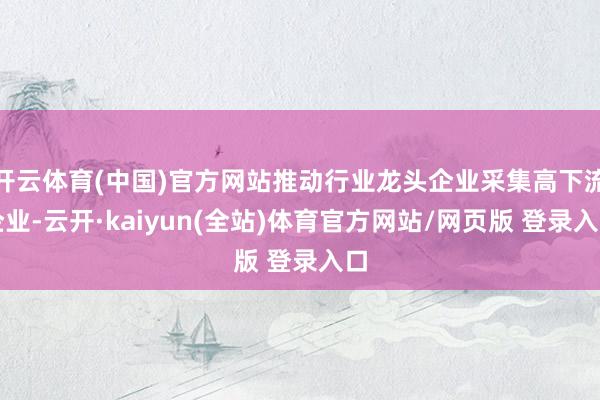 开云体育(中国)官方网站推动行业龙头企业采集高下流企业-云开·kaiyun(全站)体育官方网站/网页版 登录入口