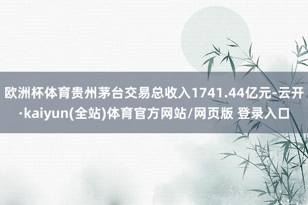 欧洲杯体育贵州茅台交易总收入1741.44亿元-云开·kaiyun(全站)体育官方网站/网页版 登录入口