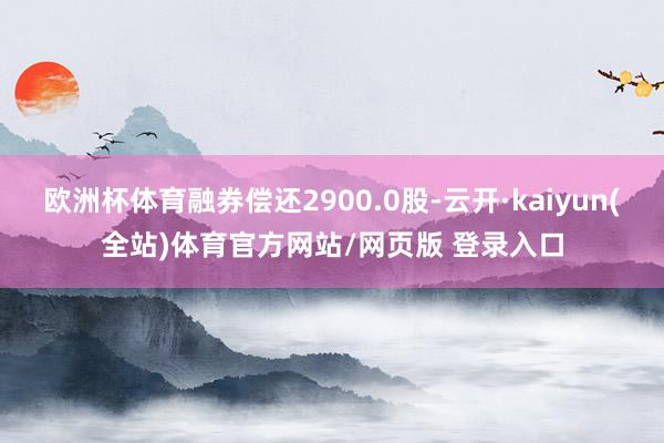 欧洲杯体育融券偿还2900.0股-云开·kaiyun(全站)体育官方网站/网页版 登录入口