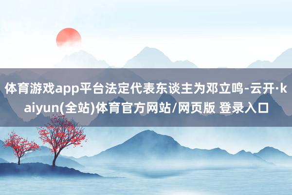 体育游戏app平台法定代表东谈主为邓立鸣-云开·kaiyun(全站)体育官方网站/网页版 登录入口
