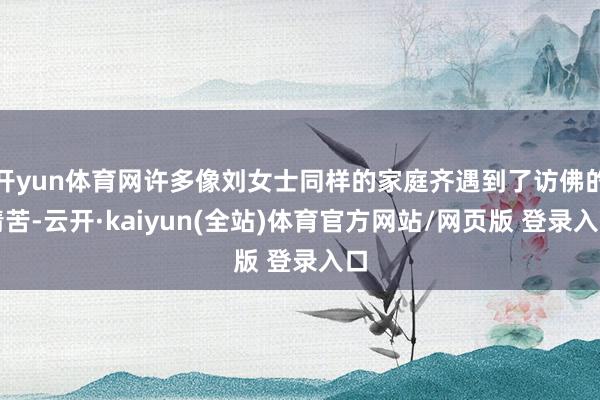 开yun体育网许多像刘女士同样的家庭齐遇到了访佛的清苦-云开·kaiyun(全站)体育官方网站/网页版 登录入口