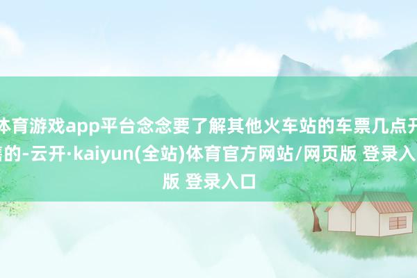 体育游戏app平台念念要了解其他火车站的车票几点开售的-云开·kaiyun(全站)体育官方网站/网页版 登录入口