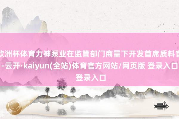 欧洲杯体育力神泵业在监管部门商量下开发首席质料官-云开·kaiyun(全站)体育官方网站/网页版 登录入口
