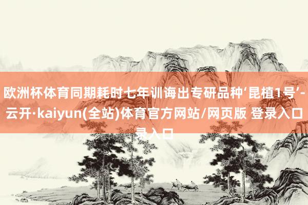 欧洲杯体育同期耗时七年训诲出专研品种‘昆植1号’-云开·kaiyun(全站)体育官方网站/网页版 登录入口