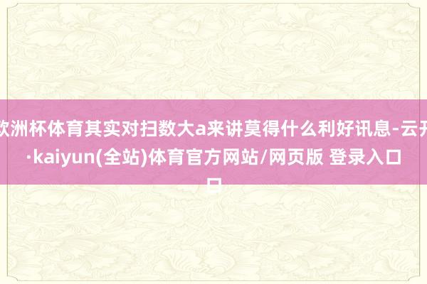 欧洲杯体育其实对扫数大a来讲莫得什么利好讯息-云开·kaiyun(全站)体育官方网站/网页版 登录入口