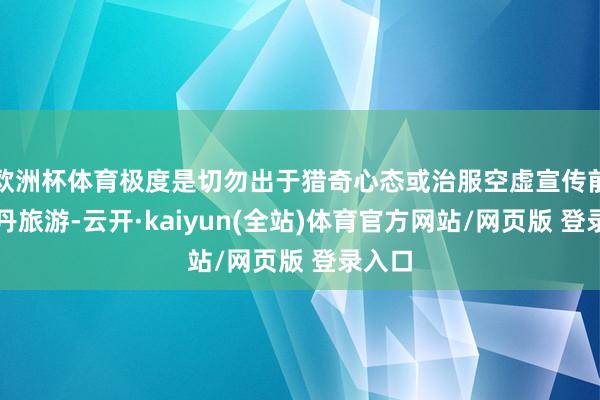 欧洲杯体育极度是切勿出于猎奇心态或治服空虚宣传前去苏丹旅游-云开·kaiyun(全站)体育官方网站/网页版 登录入口