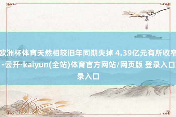 欧洲杯体育天然相较旧年同期失掉 4.39亿元有所收窄-云开·kaiyun(全站)体育官方网站/网页版 登录入口