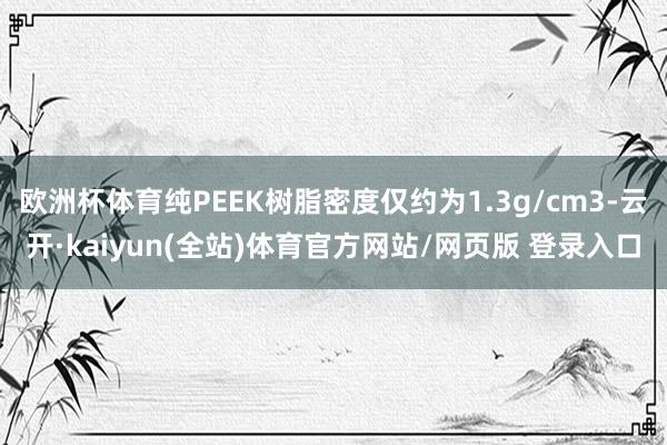 欧洲杯体育纯PEEK树脂密度仅约为1.3g/cm3-云开·kaiyun(全站)体育官方网站/网页版 登录入口