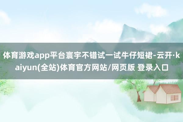 体育游戏app平台寰宇不错试一试牛仔短裙-云开·kaiyun(全站)体育官方网站/网页版 登录入口