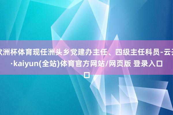 欧洲杯体育现任洲头乡党建办主任、四级主任科员-云开·kaiyun(全站)体育官方网站/网页版 登录入口