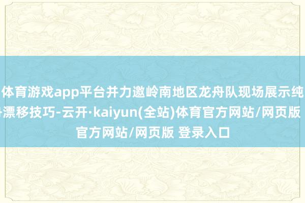 体育游戏app平台并力邀岭南地区龙舟队现场展示纯正的龙舟漂移技巧-云开·kaiyun(全站)体育官方网站/网页版 登录入口