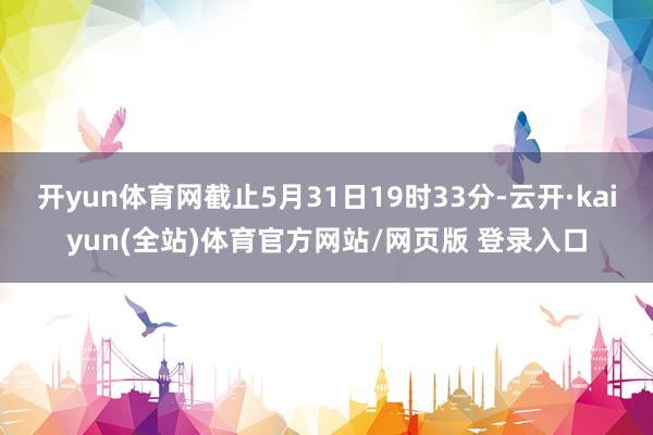 开yun体育网截止5月31日19时33分-云开·kaiyun(全站)体育官方网站/网页版 登录入口