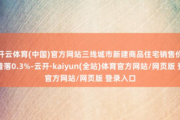 开云体育(中国)官方网站三线城市新建商品住宅销售价钱环比着落0.3%-云开·kaiyun(全站)体育官方网站/网页版 登录入口