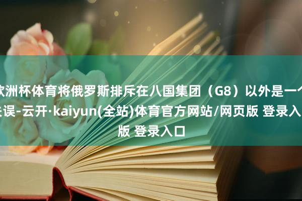 欧洲杯体育将俄罗斯排斥在八国集团(G8)以外是一个失误-云开·kaiyun(全站)体育官方网站/网页版 登录入口
