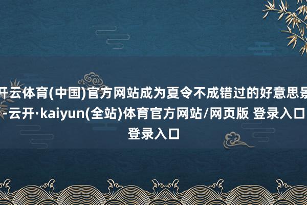 开云体育(中国)官方网站成为夏令不成错过的好意思景-云开·kaiyun(全站)体育官方网站/网页版 登录入口