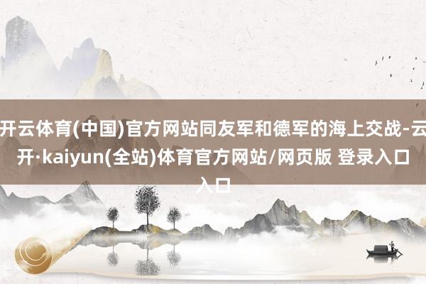 开云体育(中国)官方网站同友军和德军的海上交战-云开·kaiyun(全站)体育官方网站/网页版 登录入口