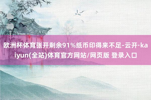 欧洲杯体育张开剩余91%纸币印得来不足-云开·kaiyun(全站)体育官方网站/网页版 登录入口