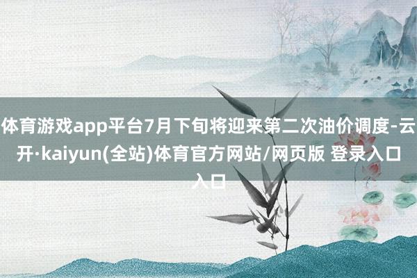 体育游戏app平台7月下旬将迎来第二次油价调度-云开·kaiyun(全站)体育官方网站/网页版 登录入口