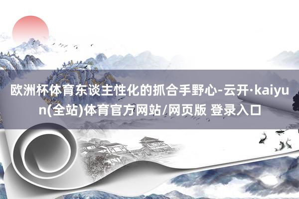 欧洲杯体育东谈主性化的抓合手野心-云开·kaiyun(全站)体育官方网站/网页版 登录入口