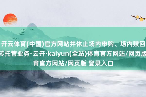 开云体育(中国)官方网站并休止场内申购、场内赎回和跨系统转托管业务-云开·kaiyun(全站)体育官方网站/网页版 登录入口