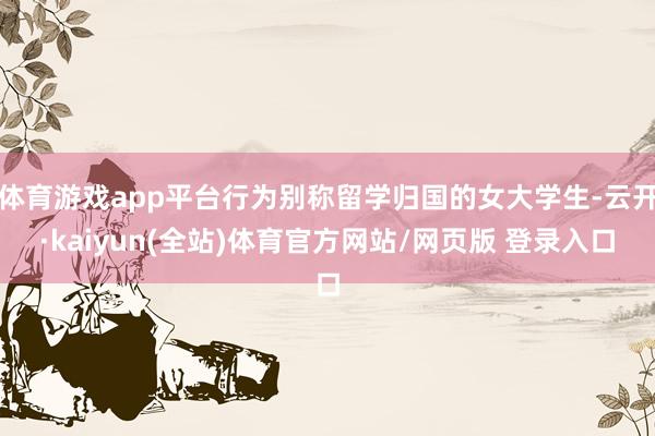 体育游戏app平台行为别称留学归国的女大学生-云开·kaiyun(全站)体育官方网站/网页版 登录入口