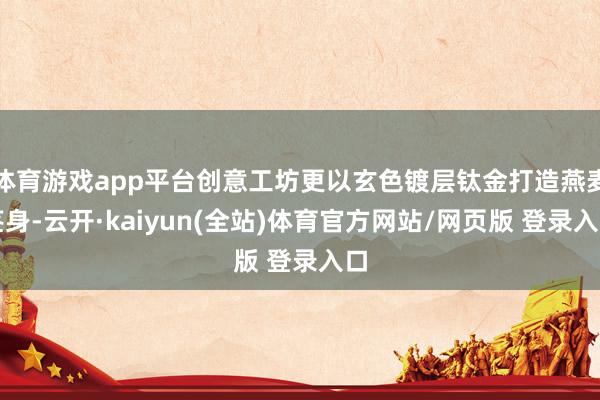 体育游戏app平台创意工坊更以玄色镀层钛金打造燕麦茎身-云开·kaiyun(全站)体育官方网站/网页版 登录入口