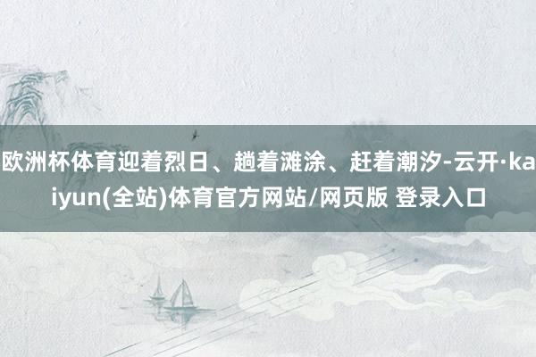 欧洲杯体育迎着烈日、趟着滩涂、赶着潮汐-云开·kaiyun(全站)体育官方网站/网页版 登录入口