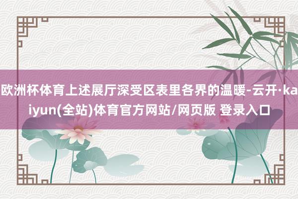 欧洲杯体育上述展厅深受区表里各界的温暖-云开·kaiyun(全站)体育官方网站/网页版 登录入口