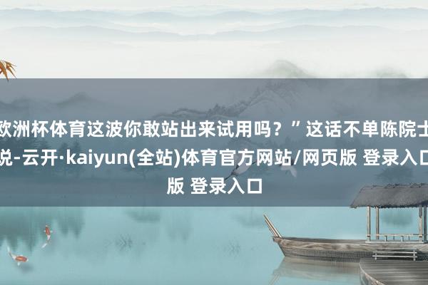 欧洲杯体育这波你敢站出来试用吗？”这话不单陈院士说-云开·kaiyun(全站)体育官方网站/网页版 登录入口