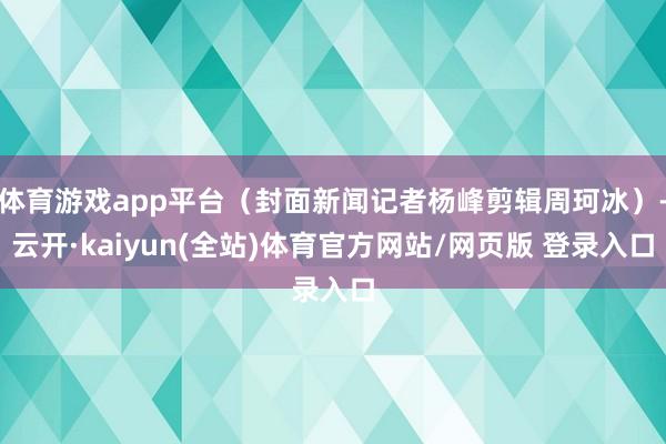 体育游戏app平台（封面新闻记者杨峰剪辑周珂冰）-云开·kaiyun(全站)体育官方网站/网页版 登录入口