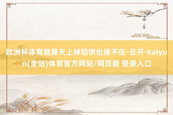 欧洲杯体育就算天上掉馅饼也接不住-云开·kaiyun(全站)体育官方网站/网页版 登录入口