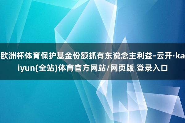 欧洲杯体育保护基金份额抓有东说念主利益-云开·kaiyun(全站)体育官方网站/网页版 登录入口