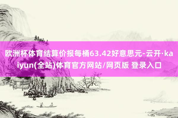 欧洲杯体育结算价报每桶63.42好意思元-云开·kaiyun(全站)体育官方网站/网页版 登录入口