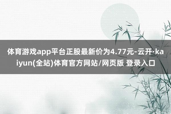 体育游戏app平台正股最新价为4.77元-云开·kaiyun(全站)体育官方网站/网页版 登录入口