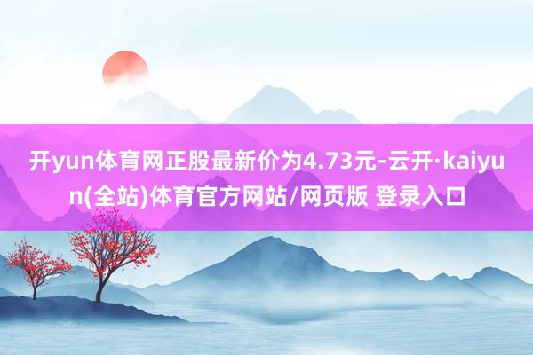 开yun体育网正股最新价为4.73元-云开·kaiyun(全站)体育官方网站/网页版 登录入口