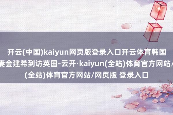 开云(中国)kaiyun网页版登录入口开云体育韩国总统尹锡悦和爱妻金建希到访英国-云开·kaiyun(全站)体育官方网站/网页版 登录入口