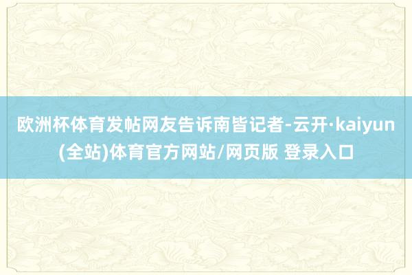 欧洲杯体育发帖网友告诉南皆记者-云开·kaiyun(全站)体育官方网站/网页版 登录入口