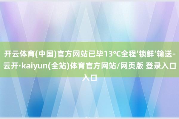 开云体育(中国)官方网站已毕13℃全程‘锁鲜’输送-云开·kaiyun(全站)体育官方网站/网页版 登录入口