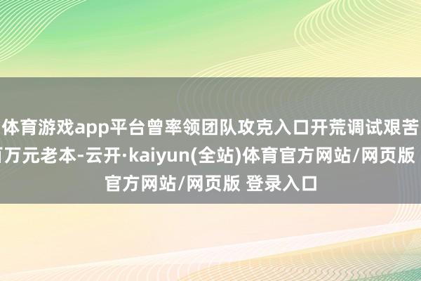 体育游戏app平台曾率领团队攻克入口开荒调试艰苦勤俭数百万元老本-云开·kaiyun(全站)体育官方网站/网页版 登录入口