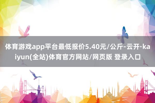 体育游戏app平台最低报价5.40元/公斤-云开·kaiyun(全站)体育官方网站/网页版 登录入口
