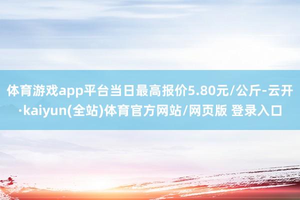 体育游戏app平台当日最高报价5.80元/公斤-云开·kaiyun(全站)体育官方网站/网页版 登录入口