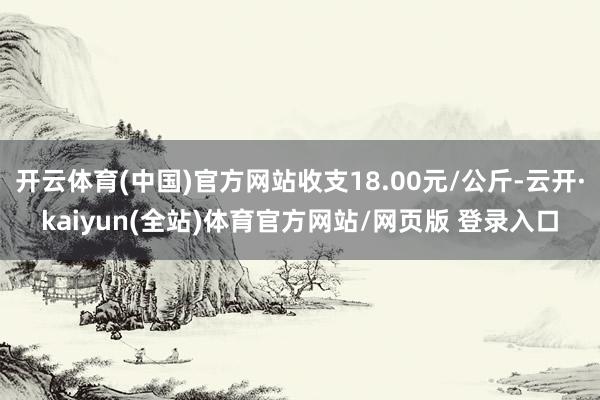 开云体育(中国)官方网站收支18.00元/公斤-云开·kaiyun(全站)体育官方网站/网页版 登录入口