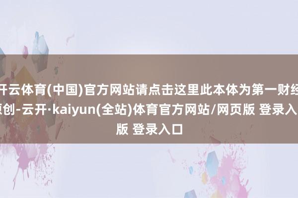 开云体育(中国)官方网站请点击这里此本体为第一财经原创-云开·kaiyun(全站)体育官方网站/网页