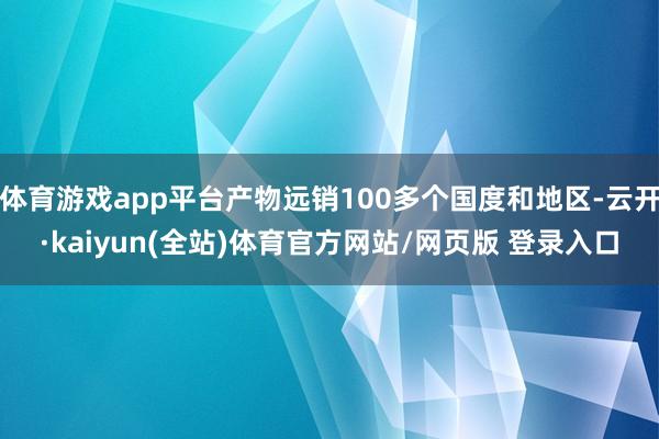 体育游戏app平台产物远销100多个国度和地区-云开·kaiyun(全站)体育官方网站/网页版 登录