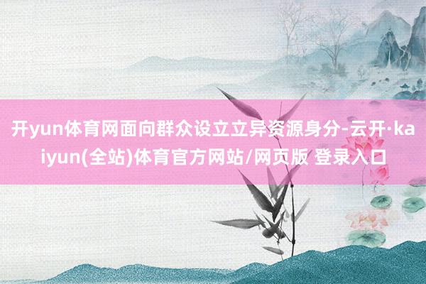 开yun体育网面向群众设立立异资源身分-云开·kaiyun(全站)体育官方网站/网页版 登录入口
