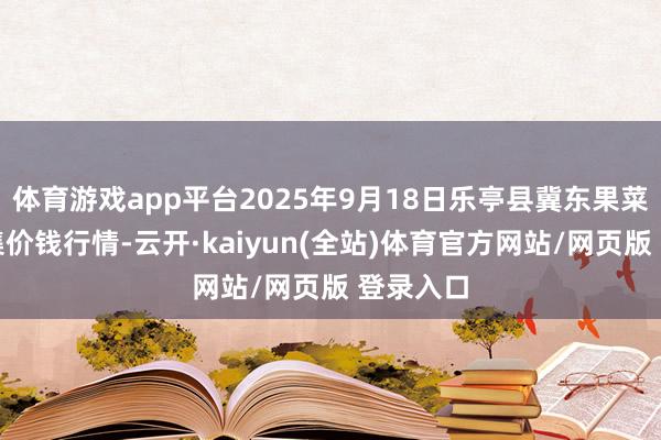 体育游戏app平台2025年9月18日乐亭县冀东果菜批发市集价钱行情-云开·kaiyun(全站)体育官方网站/网页版 登录入口