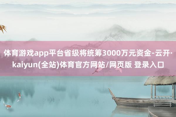 体育游戏app平台省级将统筹3000万元资金-云开·kaiyun(全站)体育官方网站/网页版 登录入口