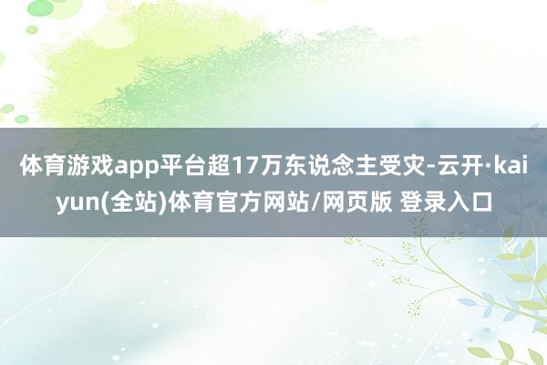 体育游戏app平台超17万东说念主受灾-云开·kaiyun(全站)体育官方网站/网页版 登录入口