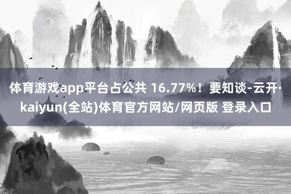 体育游戏app平台占公共 16.77%!要知谈-云开·kaiyun(全站)体育官方网站/网页版 登录入口
